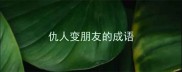 仇人变朋友的成语