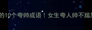男生颜值高必学的10个夸帅成语女生夸人帅不尴尬的高情商表达