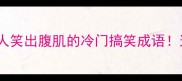 搞笑形容词成语盘点10个让人笑出腹肌的冷门搞笑成语这些幽默古文秒变现代段子