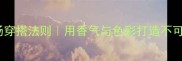 芬芳馥郁的职场穿搭法则用香气与色彩打造不可替代的吸引力