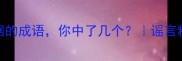 5个形容没有根据的成语你中了几个谣言粉碎机避坑指南