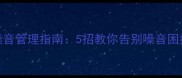 鸡犬不宁现代家庭噪音管理指南5招教你告别噪音困扰共建和谐邻里关系
