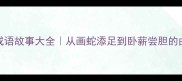 100个经典成语故事大全从画蛇添足到卧薪尝胆的由来与寓意